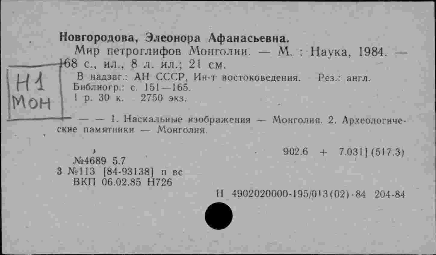 ﻿iH4 'Мон
_____
Новгородова, Элеонора Афанасьевна.
Мир петроглифов Монголии. — М. : Наука, 1984. — -458 с., ил., 8 л. ил.; 21 см.
В надзаг.: АН СССР, Ин-т востоковедения. Рез.: англ.
Библиогр.: с. 151 — 165.
1 р. 30 к. 2750 экз.
— — 1. Наскальные изображения — Монголия. 2. Археологические памятники — Монголия.
№4689 5.7
3 №113 [84-93138] п вс ВКП 06.02.85 Н726
902.6 + 7.031] (517.3)
Н 4902020000-195/013(021-84 204-84